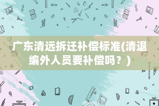 廣東清遠拆遷補償標準(清退編外人員要補償嗎？)