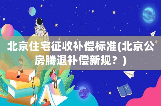 北京住宅征收補(bǔ)償標(biāo)準(zhǔn)(北京公房騰退補(bǔ)償新規(guī)？)