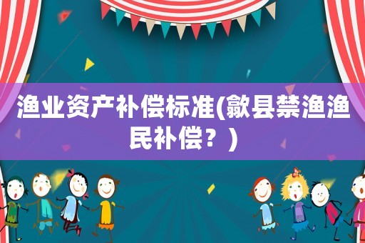 漁業(yè)資產(chǎn)補償標準(歙縣禁漁漁民補償？)