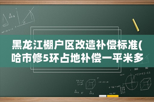 黑龍江棚戶區(qū)改造補償標準(哈市修5環(huán)占地補償一平米多少錢)