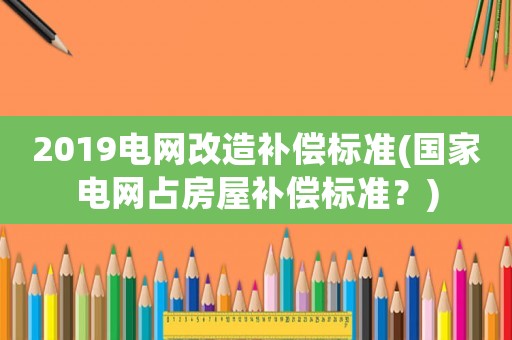 2019電網(wǎng)改造補(bǔ)償標(biāo)準(zhǔn)(國(guó)家電網(wǎng)占房屋補(bǔ)償標(biāo)準(zhǔn)？)