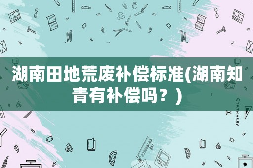 湖南田地荒廢補償標(biāo)準(zhǔn)(湖南知青有補償嗎？)