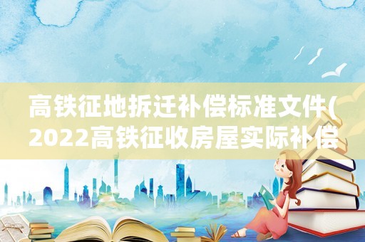 高鐵征地拆遷補(bǔ)償標(biāo)準(zhǔn)文件(2022高鐵征收房屋實(shí)際補(bǔ)償是多少？)