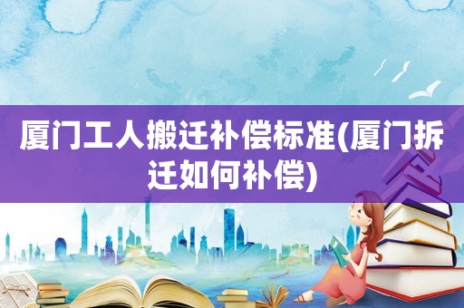 廈門工人搬遷補(bǔ)償標(biāo)準(zhǔn)(廈門拆遷如何補(bǔ)償)
