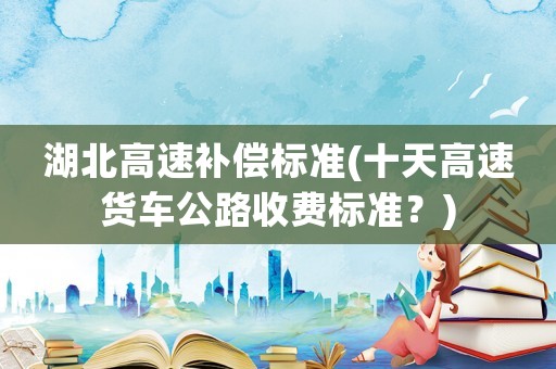 湖北高速補(bǔ)償標(biāo)準(zhǔn)(十天高速貨車公路收費(fèi)標(biāo)準(zhǔn)？)