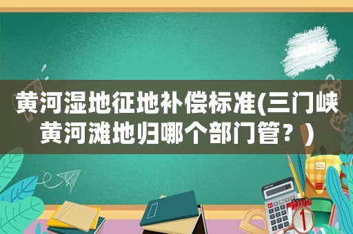 黃河濕地征地補(bǔ)償標(biāo)準(zhǔn)(三門(mén)峽黃河灘地歸哪個(gè)部門(mén)管？)