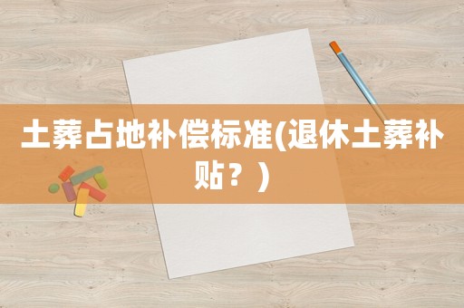 土葬占地補(bǔ)償標(biāo)準(zhǔn)(退休土葬補(bǔ)貼？)