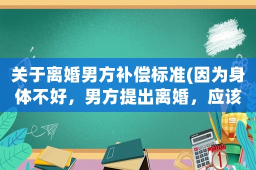 關于離婚男方補償標準(因為身體不好，男方提出離婚，應該怎么辦？)
