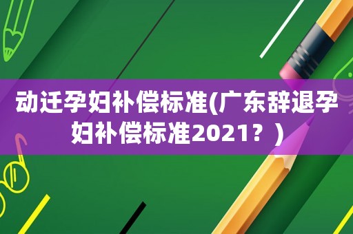 動(dòng)遷孕婦補(bǔ)償標(biāo)準(zhǔn)(廣東辭退孕婦補(bǔ)償標(biāo)準(zhǔn)2021？)