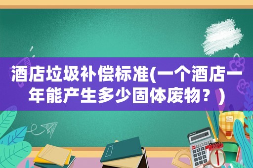 酒店垃圾補(bǔ)償標(biāo)準(zhǔn)(一個(gè)酒店一年能產(chǎn)生多少固體廢物？)