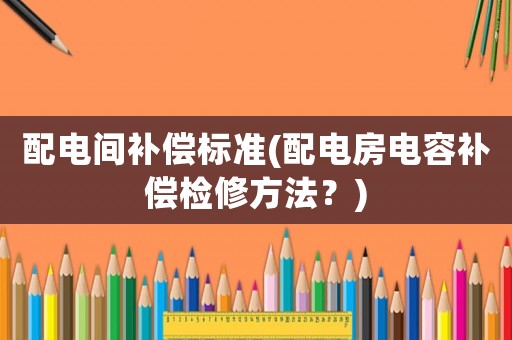 配電間補(bǔ)償標(biāo)準(zhǔn)(配電房電容補(bǔ)償檢修方法？)
