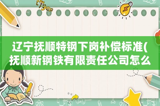 遼寧撫順特鋼下崗補(bǔ)償標(biāo)準(zhǔn)(撫順新鋼鐵有限責(zé)任公司怎么樣)