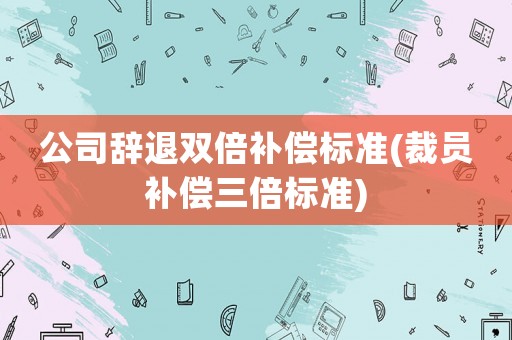 公司辭退雙倍補償標準(裁員補償三倍標準)
