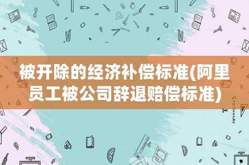 被開除的經(jīng)濟(jì)補(bǔ)償標(biāo)準(zhǔn)(阿里員工被公司辭退賠償標(biāo)準(zhǔn))