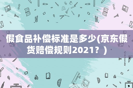 假食品補(bǔ)償標(biāo)準(zhǔn)是多少(京東假貨賠償規(guī)則2021？)