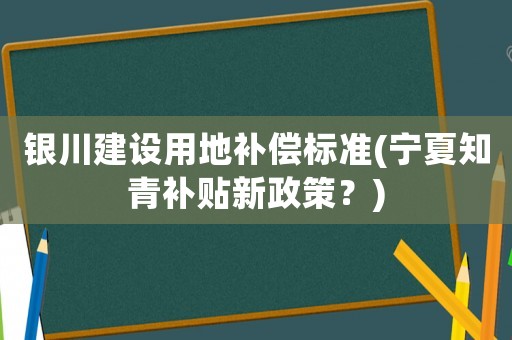 銀川建設(shè)用地補償標準(寧夏知青補貼新政策？)