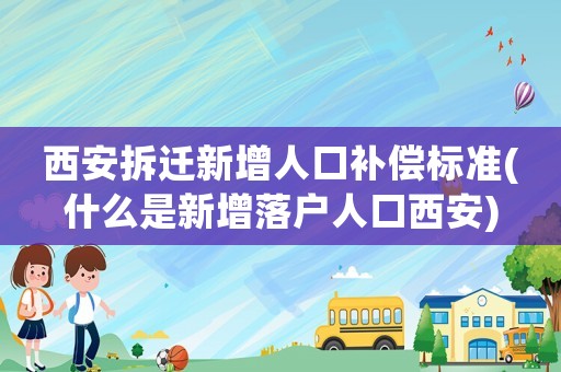 西安拆遷新增人口補償標準(什么是新增落戶人口西安)
