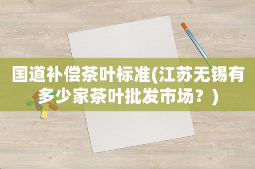 國(guó)道補(bǔ)償茶葉標(biāo)準(zhǔn)(江蘇無(wú)錫有多少家茶葉批發(fā)市場(chǎng)？)