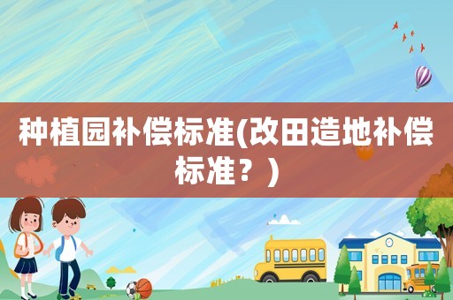種植園補(bǔ)償標(biāo)準(zhǔn)(改田造地補(bǔ)償標(biāo)準(zhǔn)？)