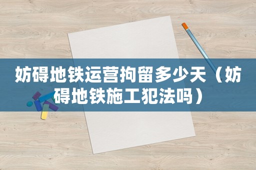 妨礙地鐵運(yùn)營拘留多少天（妨礙地鐵施工犯法嗎）
