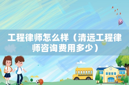 工程律師怎么樣（清遠(yuǎn)工程律師咨詢費(fèi)用多少）