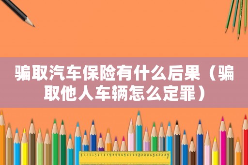 騙取汽車保險(xiǎn)有什么后果（騙取他人車輛怎么定罪）