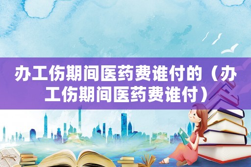 辦工傷期間醫(yī)藥費(fèi)誰付的（辦工傷期間醫(yī)藥費(fèi)誰付）