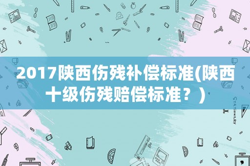 2017陜西傷殘補(bǔ)償標(biāo)準(zhǔn)(陜西十級(jí)傷殘賠償標(biāo)準(zhǔn)？)