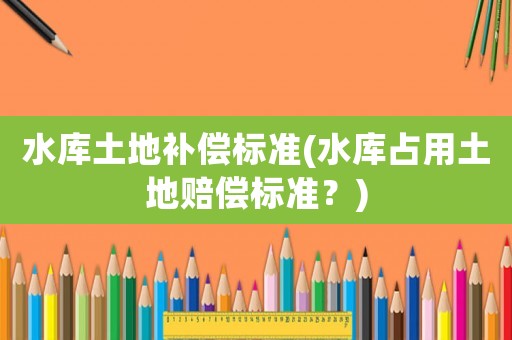 水庫土地補償標(biāo)準(zhǔn)(水庫占用土地賠償標(biāo)準(zhǔn)？)