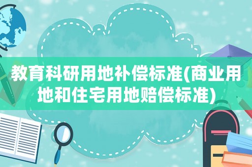 教育科研用地補(bǔ)償標(biāo)準(zhǔn)(商業(yè)用地和住宅用地賠償標(biāo)準(zhǔn))