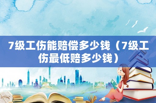 7級工傷能賠償多少錢（7級工傷最低賠多少錢）