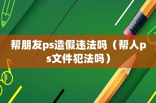 幫朋友ps造假違法嗎（幫人ps文件犯法嗎）