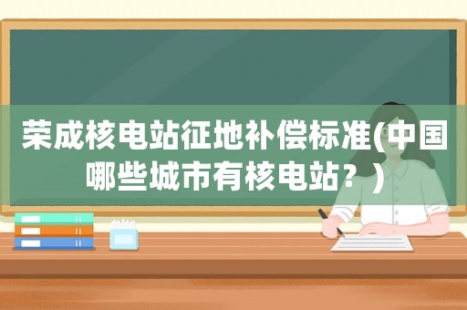 榮成核電站征地補(bǔ)償標(biāo)準(zhǔn)(中國(guó)哪些城市有核電站？)