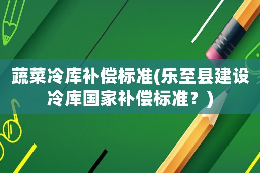蔬菜冷庫補(bǔ)償標(biāo)準(zhǔn)(樂至縣建設(shè)冷庫國家補(bǔ)償標(biāo)準(zhǔn)？)