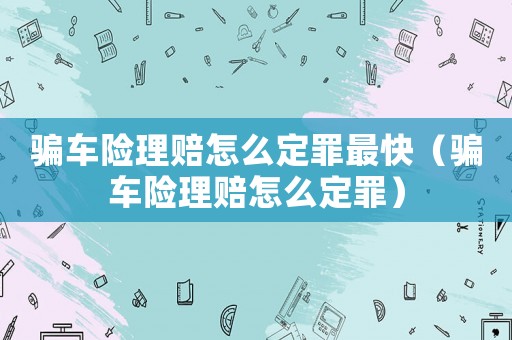 騙車險理賠怎么定罪最快（騙車險理賠怎么定罪）