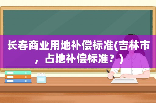 長春商業(yè)用地補償標準(吉林市，占地補償標準？)