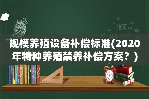 規(guī)模養(yǎng)殖設(shè)備補償標(biāo)準(zhǔn)(2020年特種養(yǎng)殖禁養(yǎng)補償方案？)