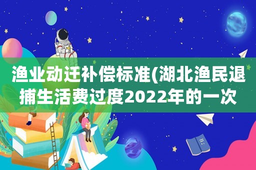 漁業(yè)動(dòng)遷補(bǔ)償標(biāo)準(zhǔn)(湖北漁民退捕生活費(fèi)過(guò)度2022年的一次性補(bǔ)償標(biāo)準(zhǔn)？)