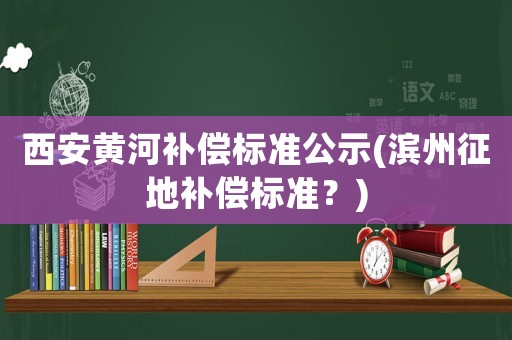 西安黃河補(bǔ)償標(biāo)準(zhǔn)公示(濱州征地補(bǔ)償標(biāo)準(zhǔn)？)