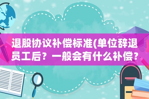退股協(xié)議補(bǔ)償標(biāo)準(zhǔn)(單位辭退員工后？一般會有什么補(bǔ)償？)