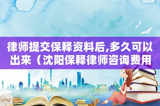 律師提交保釋資料后,多久可以出來（沈陽保釋律師咨詢費(fèi)用多少）