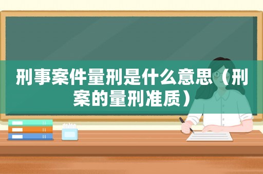 刑事案件量刑是什么意思（刑案的量刑準質(zhì)）