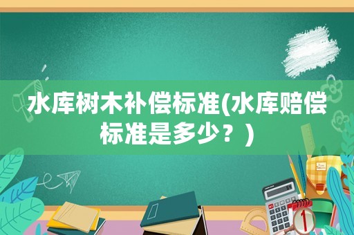 水庫樹木補(bǔ)償標(biāo)準(zhǔn)(水庫賠償標(biāo)準(zhǔn)是多少？)