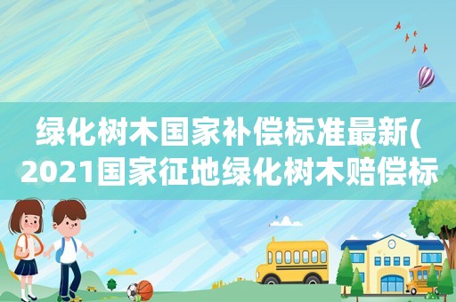 綠化樹(shù)木國(guó)家補(bǔ)償標(biāo)準(zhǔn)最新(2021國(guó)家征地綠化樹(shù)木賠償標(biāo)準(zhǔn))