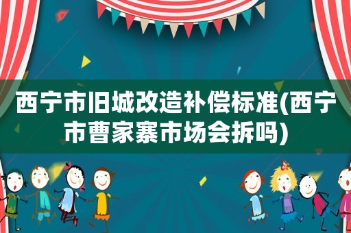 西寧市舊城改造補(bǔ)償標(biāo)準(zhǔn)(西寧市曹家寨市場會(huì)拆嗎)
