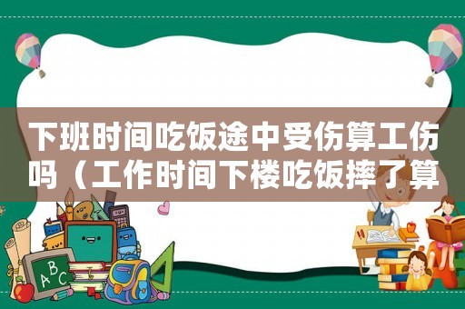 下班時(shí)間吃飯途中受傷算工傷嗎（工作時(shí)間下樓吃飯摔了算工傷嗎）