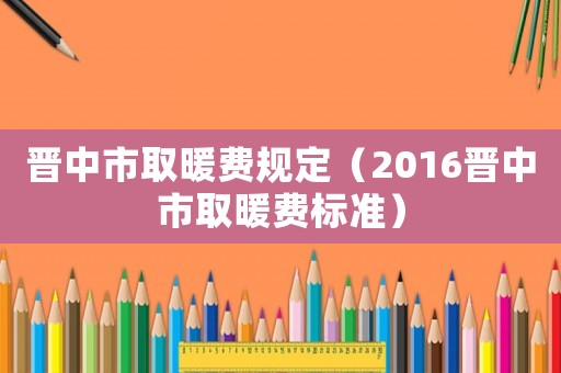 晉中市取暖費(fèi)規(guī)定（2016晉中市取暖費(fèi)標(biāo)準(zhǔn)）