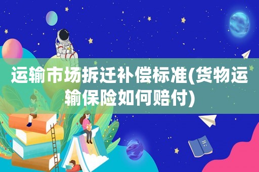 運輸市場拆遷補償標準(貨物運輸保險如何賠付)