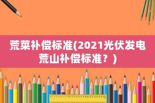 荒菜補(bǔ)償標(biāo)準(zhǔn)(2021光伏發(fā)電荒山補(bǔ)償標(biāo)準(zhǔn)？)
