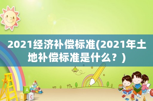2021經(jīng)濟(jì)補(bǔ)償標(biāo)準(zhǔn)(2021年土地補(bǔ)償標(biāo)準(zhǔn)是什么？)